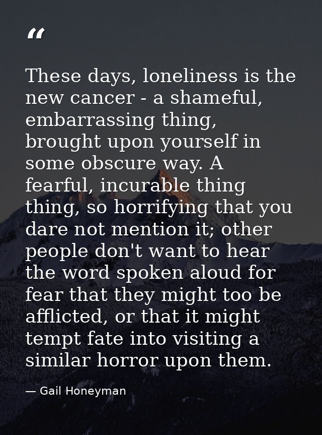 These days, loneliness is the new cancer - a shameful, embarrassing thing, brought upon yourself in some obscure way. A  — Gail Honeyman