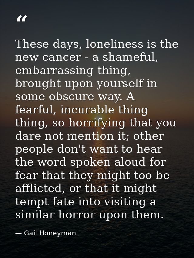 These days, loneliness is the new cancer - a shameful, embarrassing thing, brought upon yourself in some obscure way. A  — Gail Honeyman