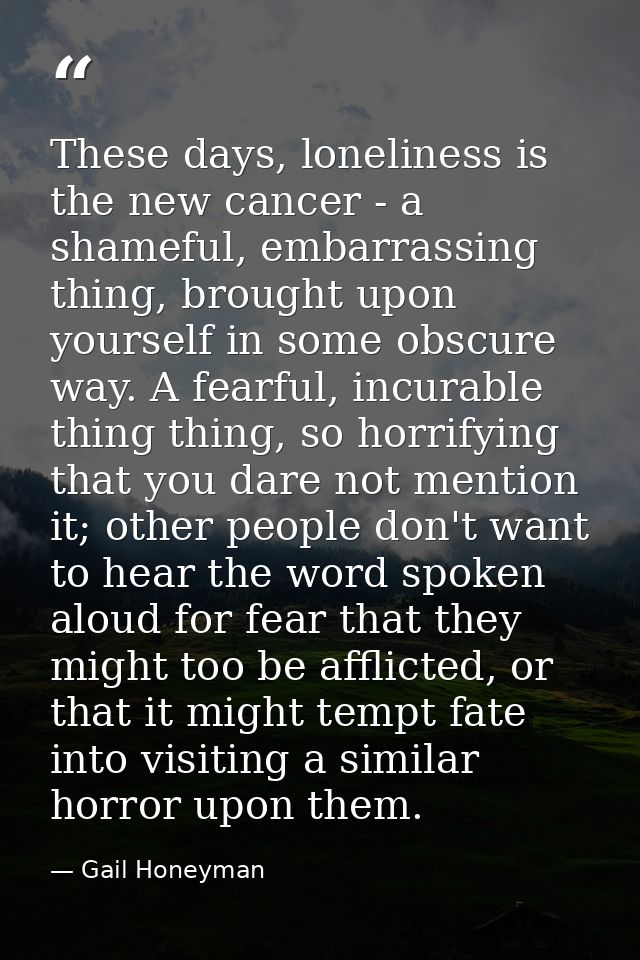 These days, loneliness is the new cancer - a shameful, embarrassing thing, brought upon yourself in some obscure way. A  — Gail Honeyman