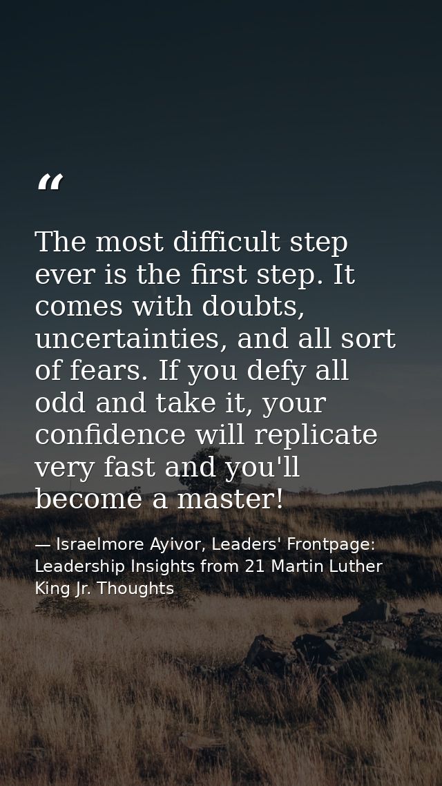 The most difficult step ever is the first step. It comes with doubts, uncertainties, and all sort of fears. If you defy  — Israelmore Ayivor, Leaders' Frontpage: Leadership Insights from 21 Martin Luther King Jr. Thoughts