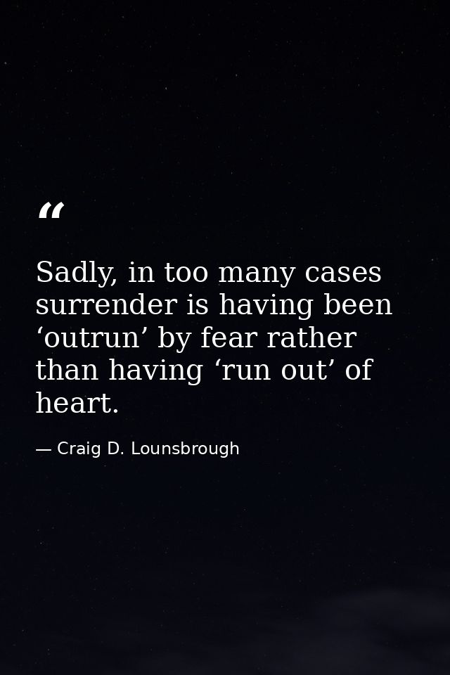 Sadly, in too many cases surrender is having been ‘outrun’ by fear rather than having ‘run out’ of heart. — Craig D. Lounsbrough
