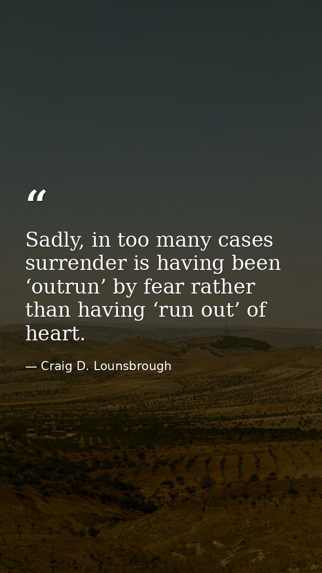 Sadly, in too many cases surrender is having been ‘outrun’ by fear rather than having ‘run out’ of heart. — Craig D. Lounsbrough