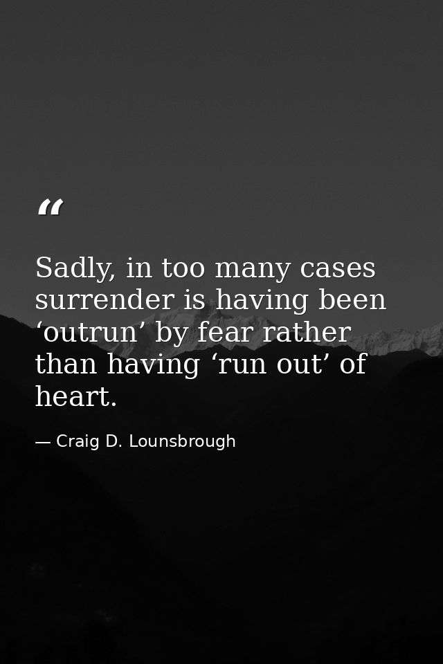Sadly, in too many cases surrender is having been ‘outrun’ by fear rather than having ‘run out’ of heart. — Craig D. Lounsbrough