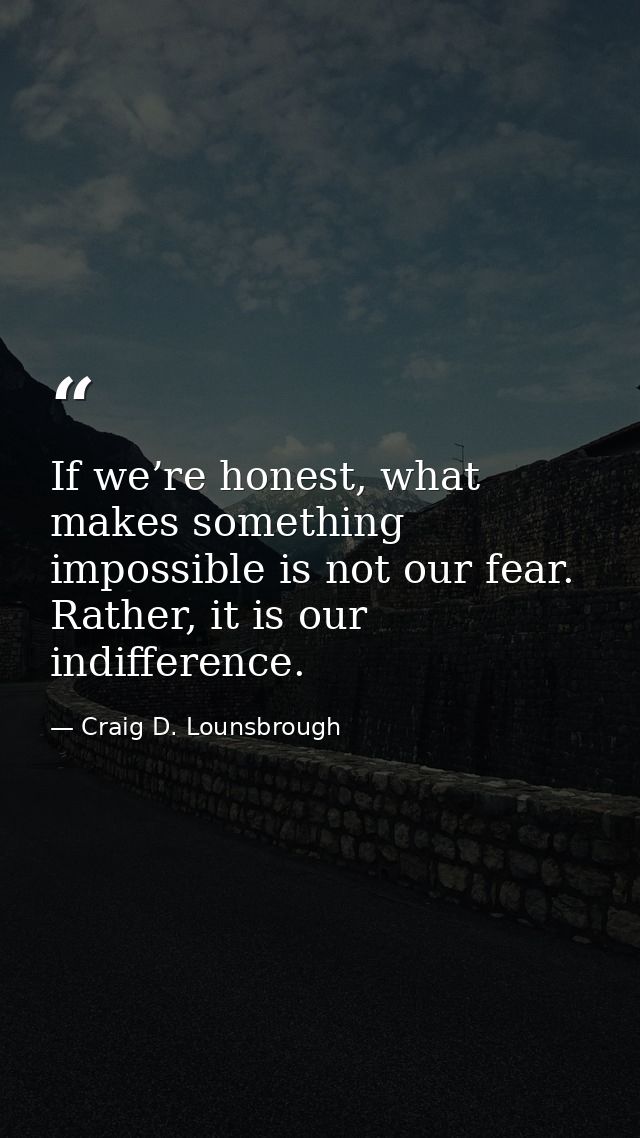 If we’re honest, what makes something impossible is not our fear. Rather, it is our indifference. — Craig D. Lounsbrough