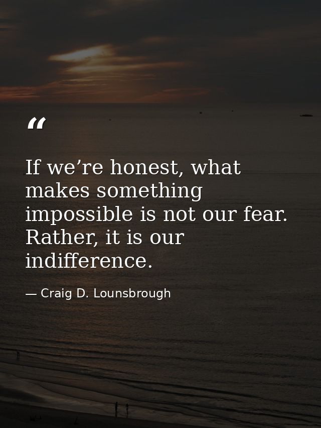 If we’re honest, what makes something impossible is not our fear. Rather, it is our indifference. — Craig D. Lounsbrough