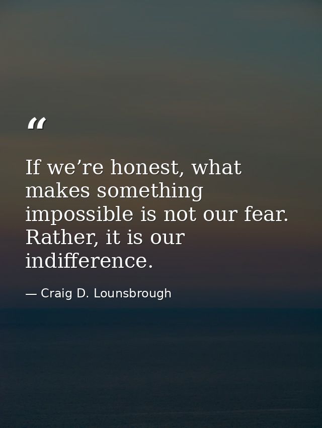 If we’re honest, what makes something impossible is not our fear. Rather, it is our indifference. — Craig D. Lounsbrough
