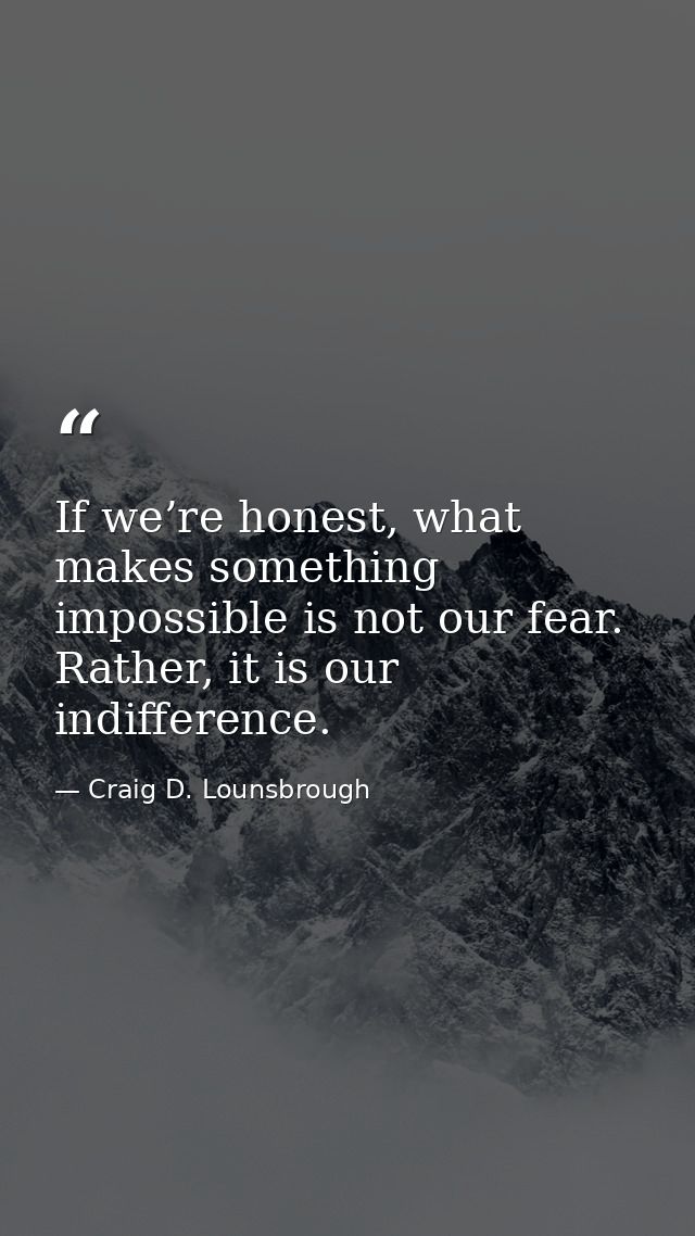 If we’re honest, what makes something impossible is not our fear. Rather, it is our indifference. — Craig D. Lounsbrough