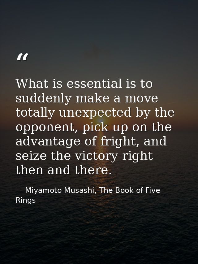 What is essential is to suddenly make a move totally unexpected by the opponent, pick up on the advantage of fright, and — Miyamoto Musashi, The Book of Five Rings