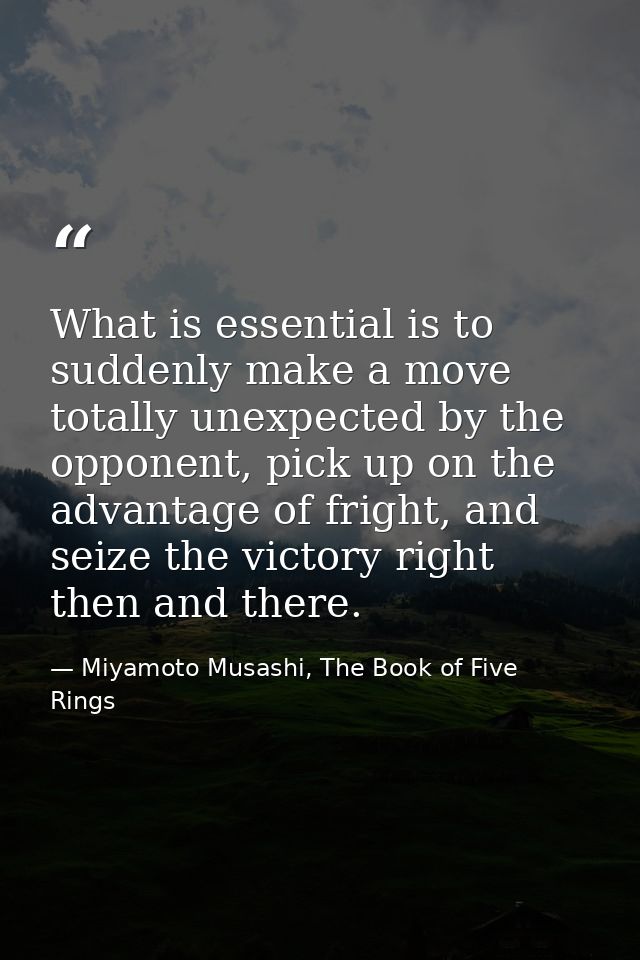 What is essential is to suddenly make a move totally unexpected by the opponent, pick up on the advantage of fright, and — Miyamoto Musashi, The Book of Five Rings