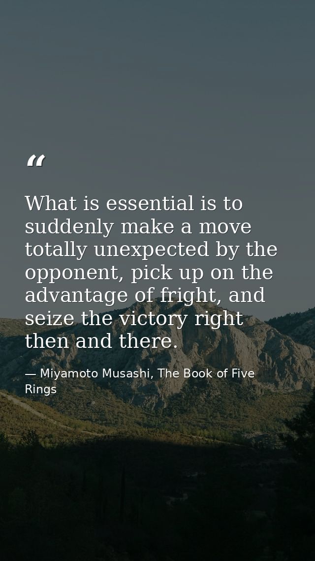 What is essential is to suddenly make a move totally unexpected by the opponent, pick up on the advantage of fright, and — Miyamoto Musashi, The Book of Five Rings