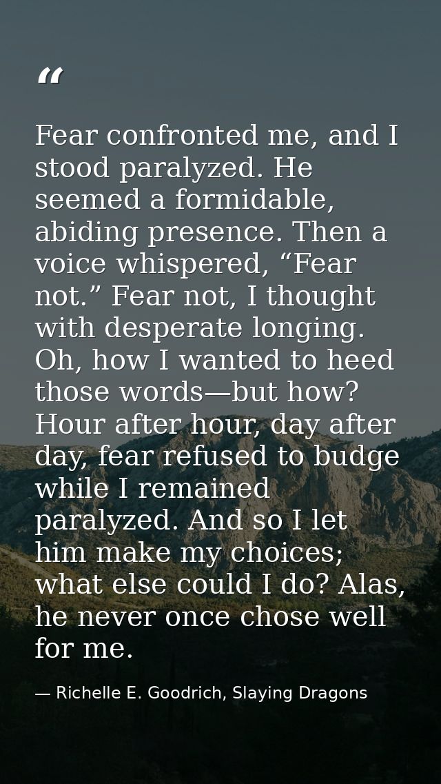 Fear confronted me, and I stood paralyzed. He seemed a formidable, abiding presence. Then a voice whispered, “Fear not.” — Richelle E. Goodrich, Slaying Dragons