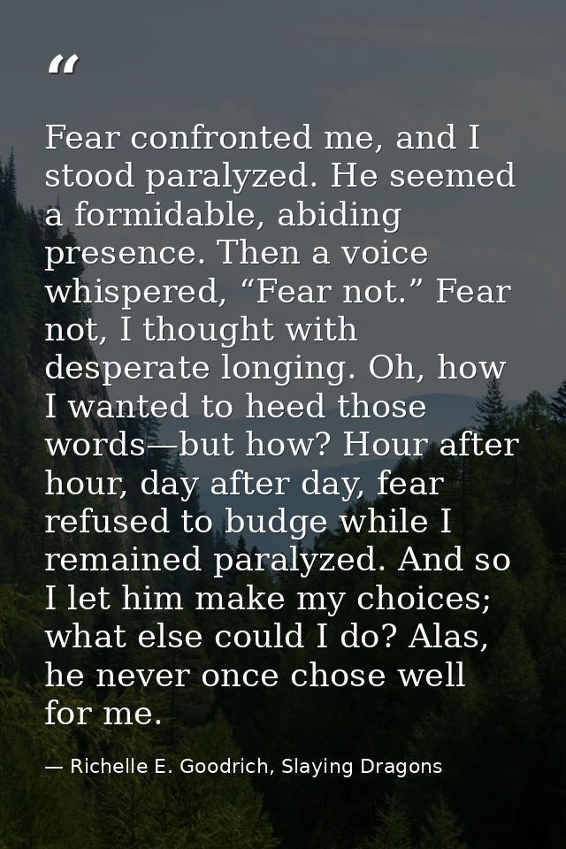 Fear confronted me, and I stood paralyzed. He seemed a formidable, abiding presence. Then a voice whispered, “Fear not.” — Richelle E. Goodrich, Slaying Dragons