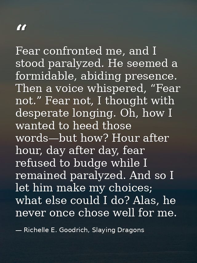 Fear confronted me, and I stood paralyzed. He seemed a formidable, abiding presence. Then a voice whispered, “Fear not.” — Richelle E. Goodrich, Slaying Dragons