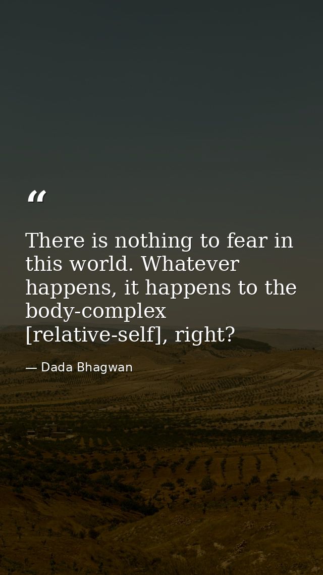 There is nothing to fear in this world. Whatever happens, it happens to the body-complex [relative-self], right? — Dada Bhagwan