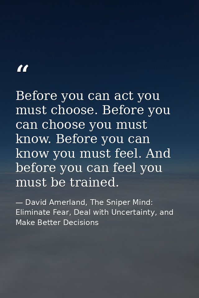 Before you can act you must choose. Before you can choose you must know. Before you can know you must feel. And before y — David Amerland, The Sniper Mind: Eliminate Fear, Deal with Uncertainty, and Make Better Decisions