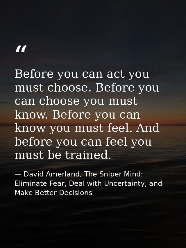 Before you can act you must choose. Before you can choose you must know. Before you can know you must feel. And before y — David Amerland, The Sniper Mind: Eliminate Fear, Deal with Uncertainty, and Make Better Decisions