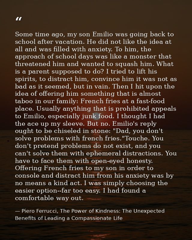 Some time ago, my son Emilio was going back to school after vacation. He did not like the idea at all and was filled wit — Piero Ferrucci, The Power of Kindness: The Unexpected Benefits of Leading a Compassionate Life