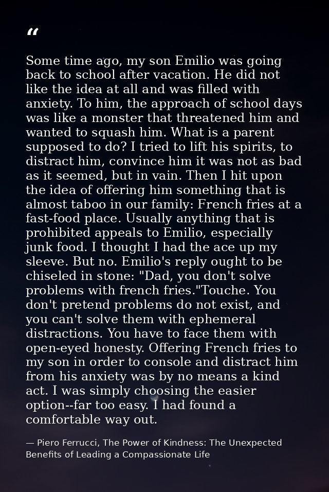 Some time ago, my son Emilio was going back to school after vacation. He did not like the idea at all and was filled wit — Piero Ferrucci, The Power of Kindness: The Unexpected Benefits of Leading a Compassionate Life