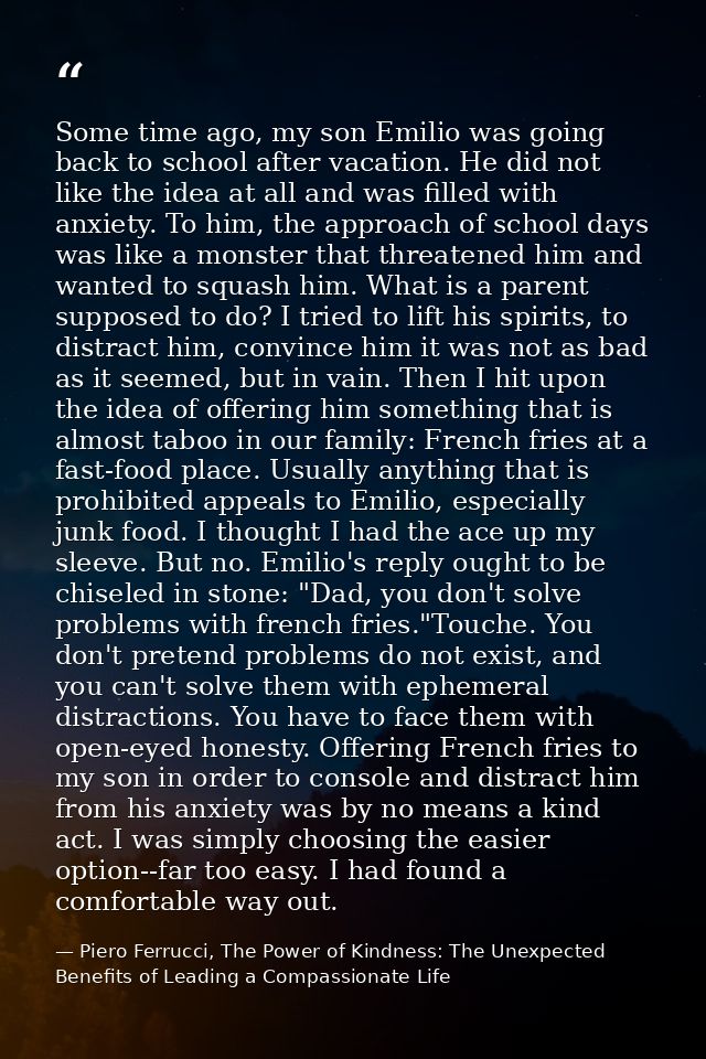 Some time ago, my son Emilio was going back to school after vacation. He did not like the idea at all and was filled wit — Piero Ferrucci, The Power of Kindness: The Unexpected Benefits of Leading a Compassionate Life
