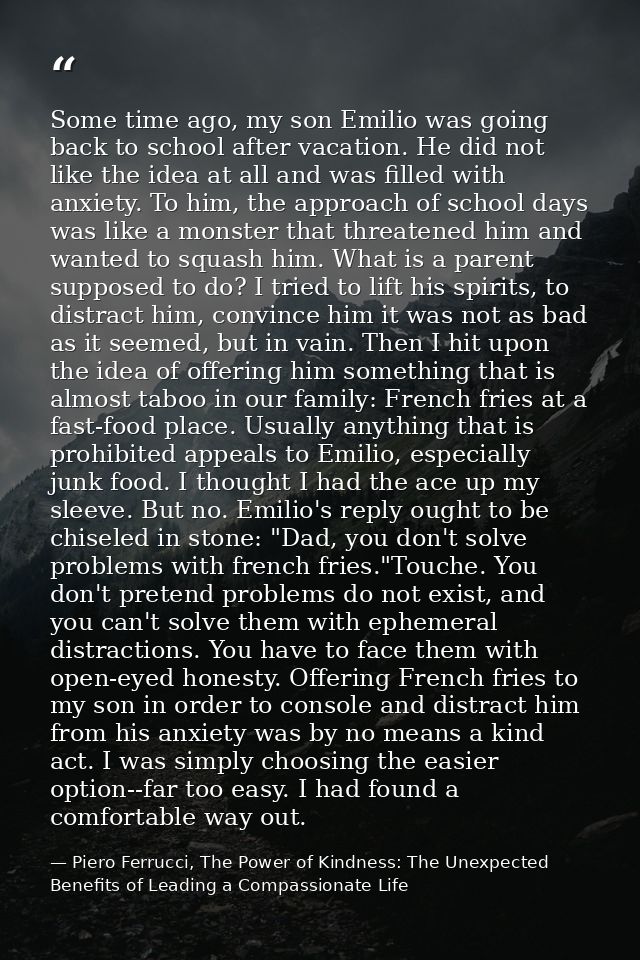 Some time ago, my son Emilio was going back to school after vacation. He did not like the idea at all and was filled wit — Piero Ferrucci, The Power of Kindness: The Unexpected Benefits of Leading a Compassionate Life