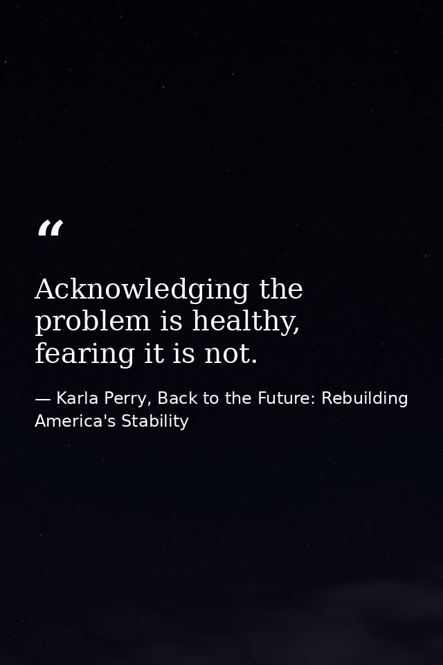 Acknowledging the problem is healthy, fearing it is not. — Karla Perry, Back to the Future: Rebuilding America's Stability