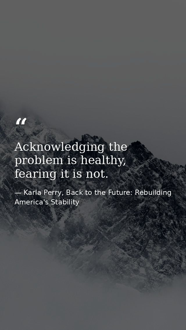 Acknowledging the problem is healthy, fearing it is not. — Karla Perry, Back to the Future: Rebuilding America's Stability
