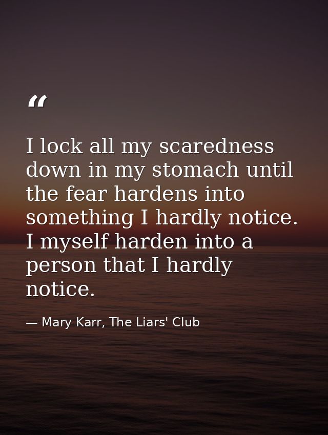 I lock all my scaredness down in my stomach until the fear hardens into something I hardly notice. I myself harden into  — Mary Karr, The Liars' Club