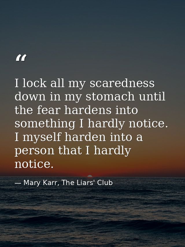 I lock all my scaredness down in my stomach until the fear hardens into something I hardly notice. I myself harden into  — Mary Karr, The Liars' Club