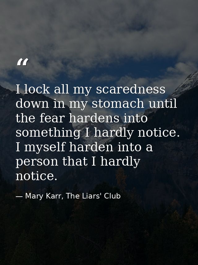 I lock all my scaredness down in my stomach until the fear hardens into something I hardly notice. I myself harden into  — Mary Karr, The Liars' Club