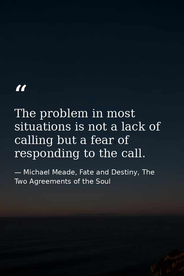 The problem in most situations is not a lack of calling but a fear of responding to the call. — Michael Meade, Fate and Destiny, The Two Agreements of the Soul