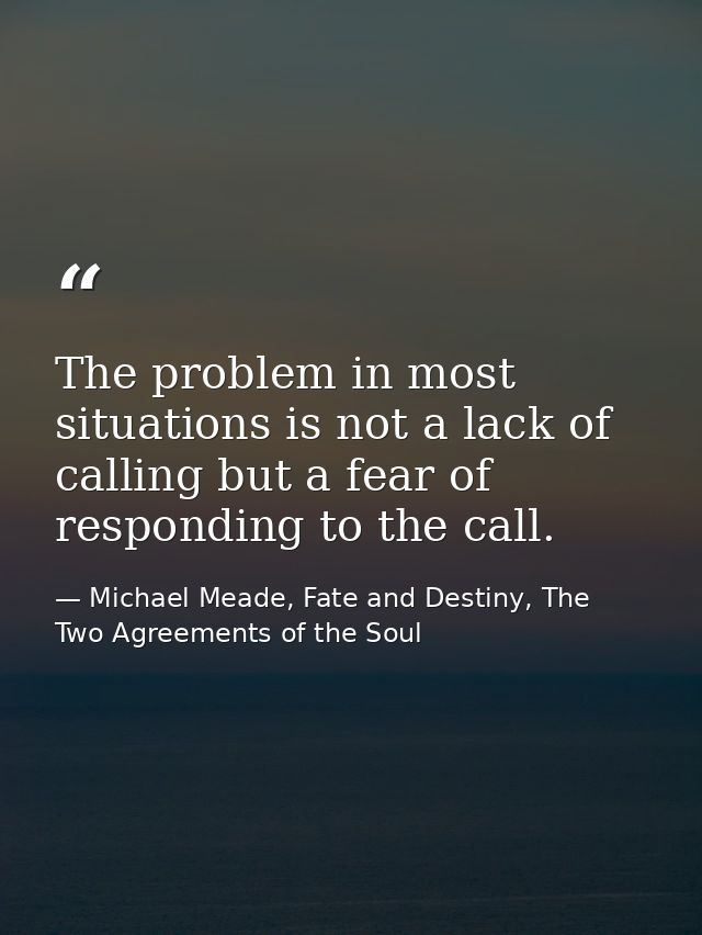 The problem in most situations is not a lack of calling but a fear of responding to the call. — Michael Meade, Fate and Destiny, The Two Agreements of the Soul