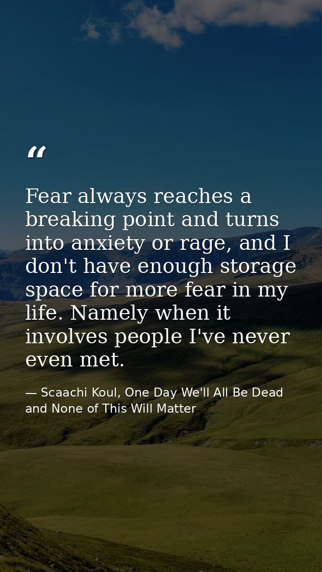 Fear always reaches a breaking point and turns into anxiety or rage, and I don't have enough storage space for more fear — Scaachi Koul, One Day We'll All Be Dead and None of This Will Matter