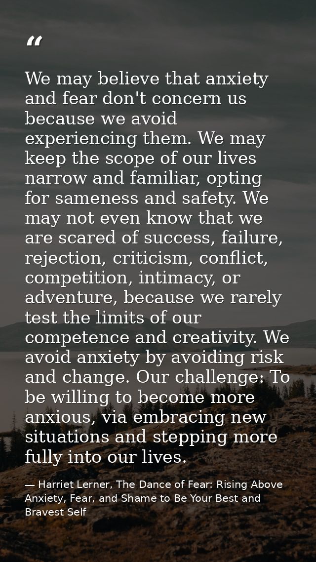 We may believe that anxiety and fear don't concern us because we avoid experiencing them. We may keep the scope of our l — Harriet Lerner, The Dance of Fear: Rising Above Anxiety, Fear, and Shame to Be Your Best and Bravest Self