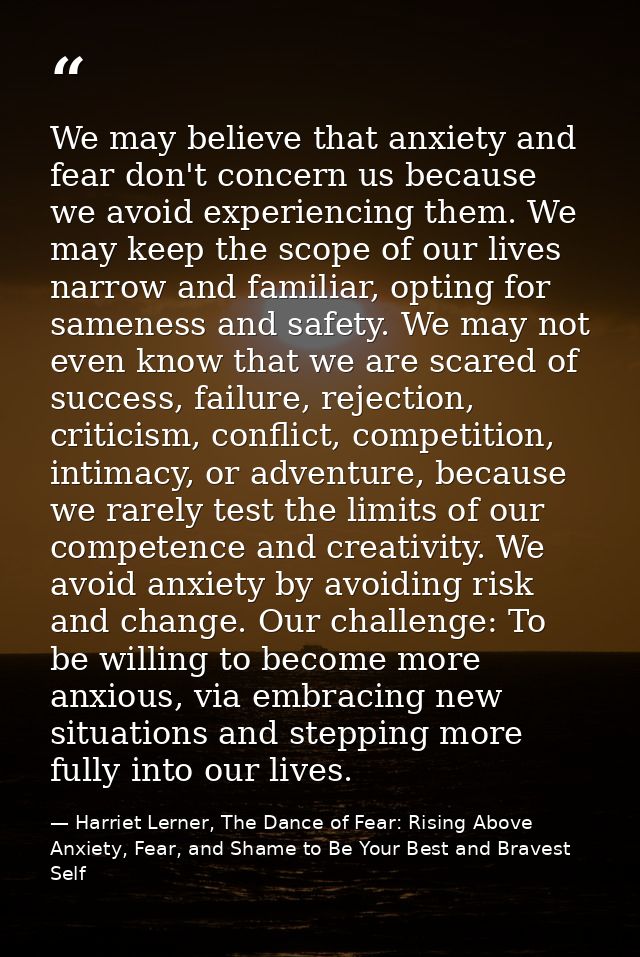 We may believe that anxiety and fear don't concern us because we avoid experiencing them. We may keep the scope of our l — Harriet Lerner, The Dance of Fear: Rising Above Anxiety, Fear, and Shame to Be Your Best and Bravest Self