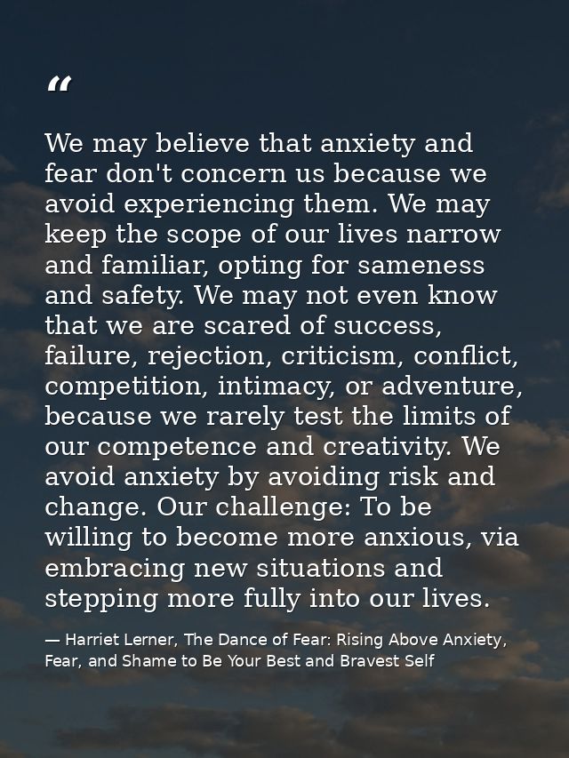 We may believe that anxiety and fear don't concern us because we avoid experiencing them. We may keep the scope of our l — Harriet Lerner, The Dance of Fear: Rising Above Anxiety, Fear, and Shame to Be Your Best and Bravest Self