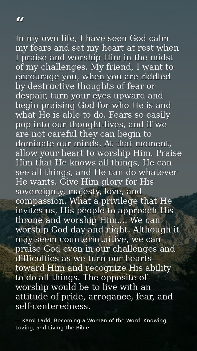 In my own life, I have seen God calm my fears and set my heart at rest when I praise and worship Him in the midst of my  — Karol Ladd, Becoming a Woman of the Word: Knowing, Loving, and Living the Bible