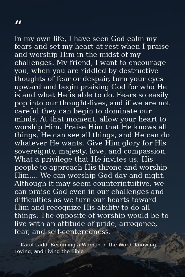 In my own life, I have seen God calm my fears and set my heart at rest when I praise and worship Him in the midst of my  — Karol Ladd, Becoming a Woman of the Word: Knowing, Loving, and Living the Bible