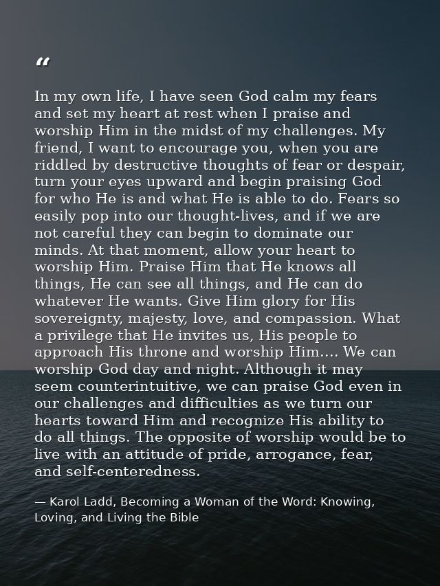 In my own life, I have seen God calm my fears and set my heart at rest when I praise and worship Him in the midst of my  — Karol Ladd, Becoming a Woman of the Word: Knowing, Loving, and Living the Bible