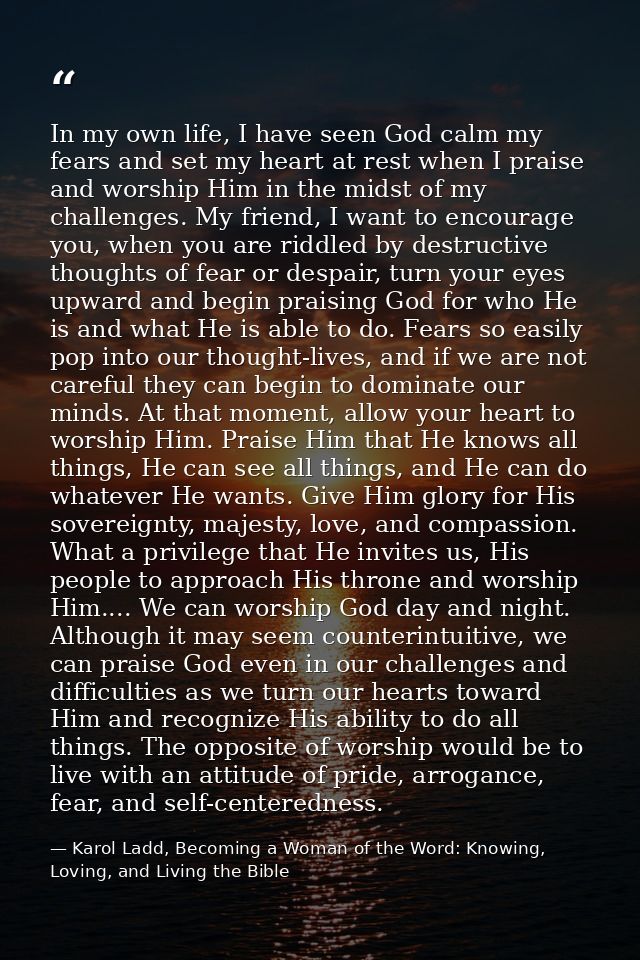 In my own life, I have seen God calm my fears and set my heart at rest when I praise and worship Him in the midst of my  — Karol Ladd, Becoming a Woman of the Word: Knowing, Loving, and Living the Bible