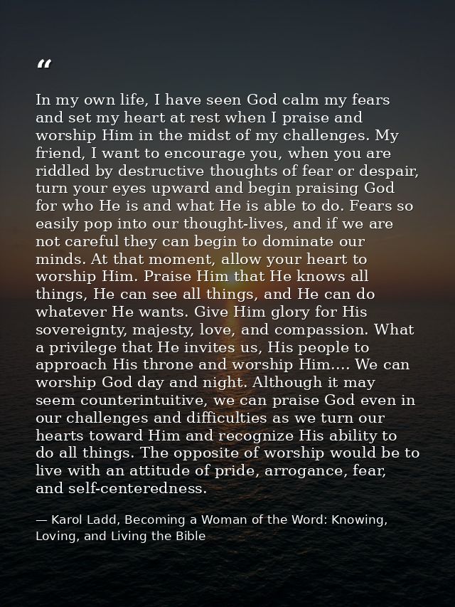 In my own life, I have seen God calm my fears and set my heart at rest when I praise and worship Him in the midst of my  — Karol Ladd, Becoming a Woman of the Word: Knowing, Loving, and Living the Bible