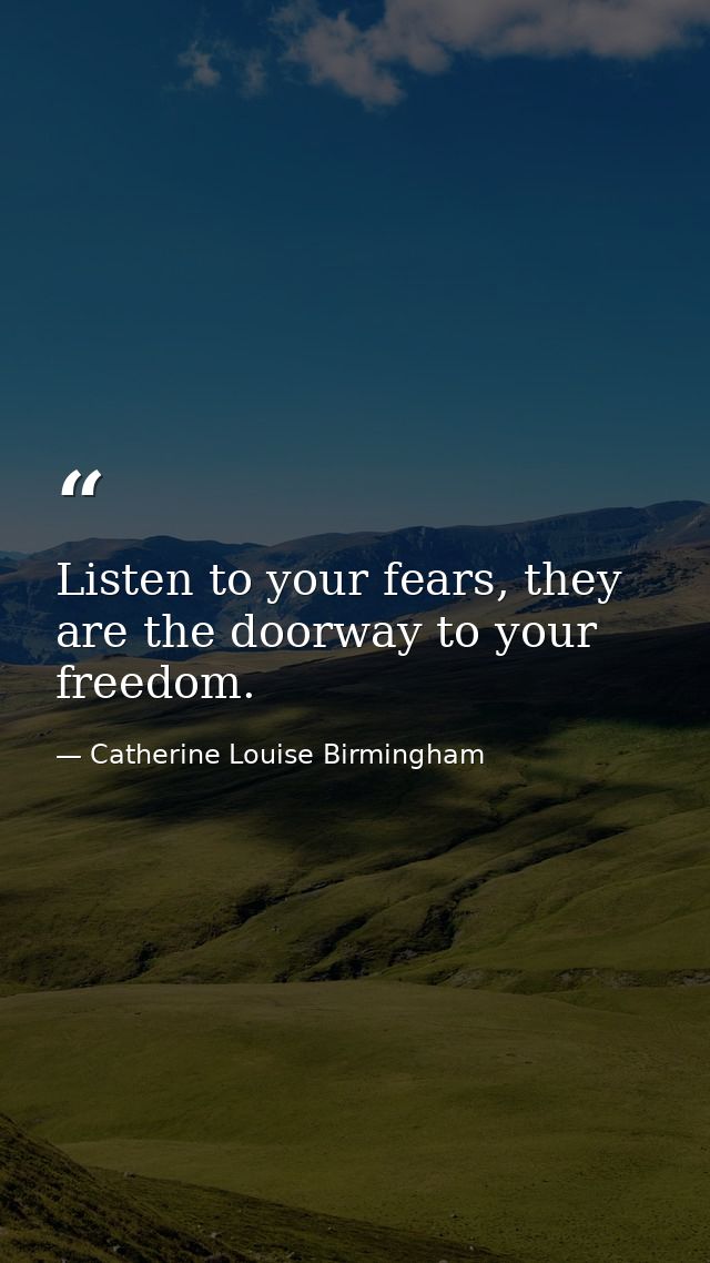 Listen to your fears, they are the doorway to your freedom. — Catherine Louise Birmingham