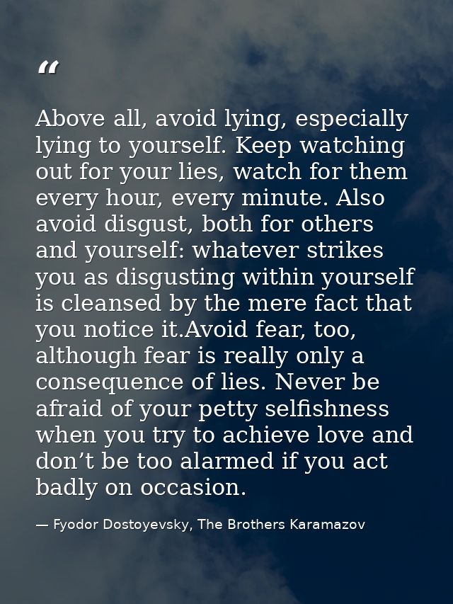 Above all, avoid lying, especially lying to yourself. Keep watching out for your lies, watch for them every hour, every  — Fyodor Dostoyevsky, The Brothers Karamazov