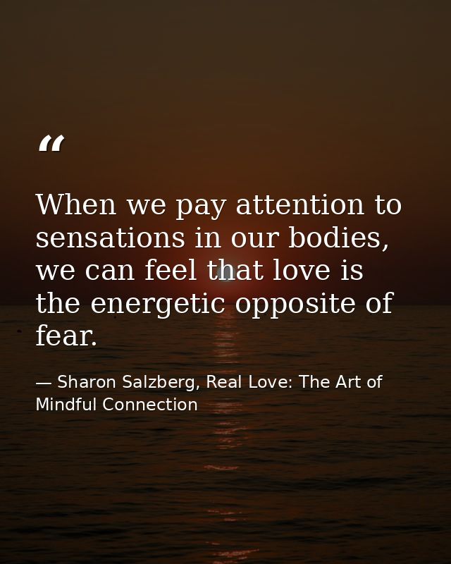 When we pay attention to sensations in our bodies, we can feel that love is the energetic opposite of fear. — Sharon Salzberg, Real Love: The Art of Mindful Connection