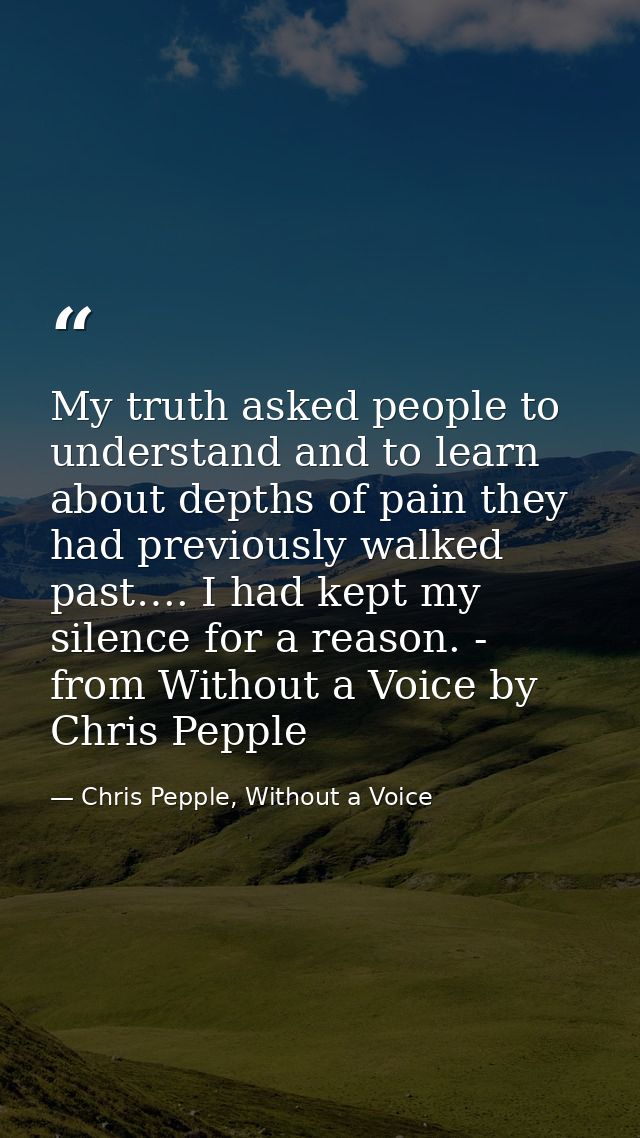 My truth asked people to understand and to learn about depths of pain they had previously walked past…. I had kept my si — Chris Pepple, Without a Voice