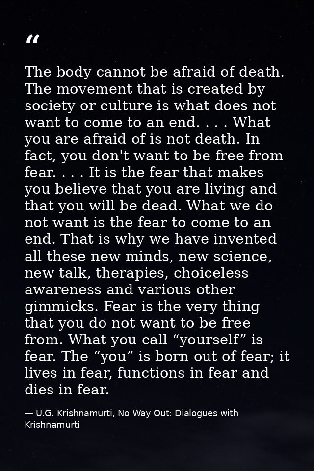The body cannot be afraid of death. The movement that is created by society or culture is what does not want to come to  — U.G. Krishnamurti, No Way Out: Dialogues with Krishnamurti