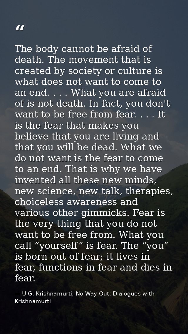 The body cannot be afraid of death. The movement that is created by society or culture is what does not want to come to  — U.G. Krishnamurti, No Way Out: Dialogues with Krishnamurti