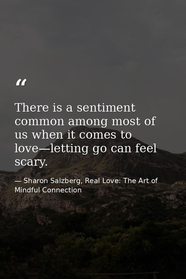 There is a sentiment common among most of us when it comes to love—letting go can feel scary. — Sharon Salzberg, Real Love: The Art of Mindful Connection