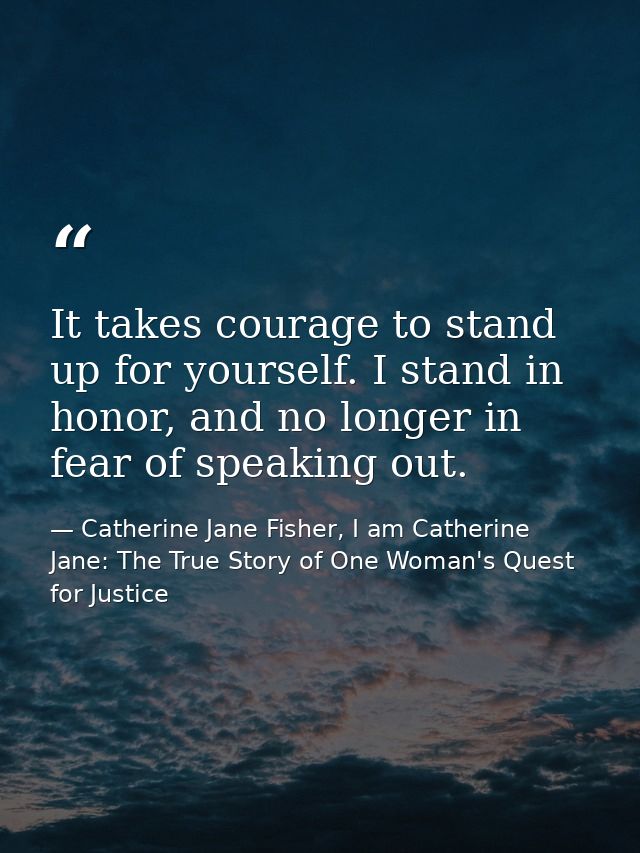 It takes courage to stand up for yourself. I stand in honor, and no longer in fear of speaking out. — Catherine Jane Fisher, I am Catherine Jane: The True Story of One Woman's Quest for Justice