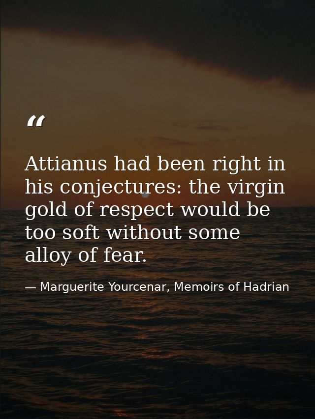 Attianus had been right in his conjectures: the virgin gold of respect would be too soft without some alloy of fear. — Marguerite Yourcenar, Memoirs of Hadrian