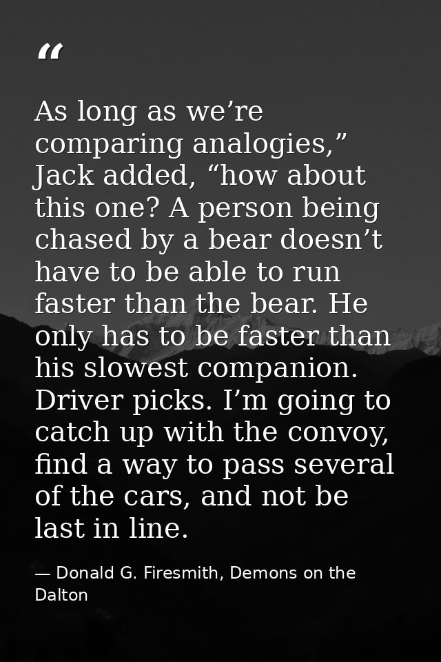 As long as we’re comparing analogies,” Jack added, “how about this one? A person being chased by a bear doesn’t have to  — Donald G. Firesmith, Demons on the Dalton